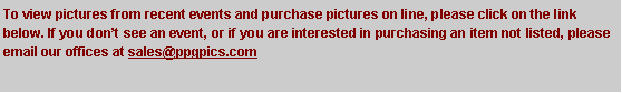 Text Box: To view pictures from recent events and purchase pictures on line, please click on the link below. If you don�t see an event, or if you are interested in purchasing an item not listed, please email our offices at sales@ppgpics.com